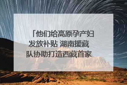 他们给高原孕产妇发放补贴 湖南援藏队协助打造西藏首家高原产儿协同中心
