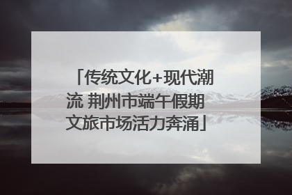 传统文化+现代潮流 荆州市端午假期文旅市场活力奔涌