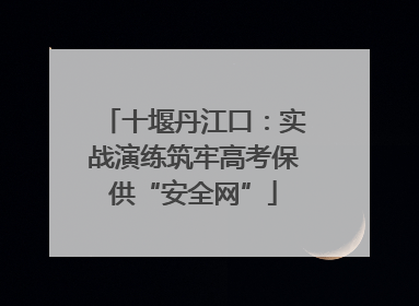 十堰丹江口：实战演练筑牢高考保供“安全网”