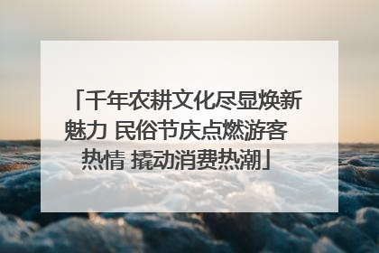 千年农耕文化尽显焕新魅力 民俗节庆点燃游客热情 撬动消费热潮