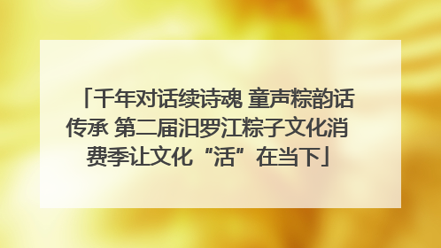 千年对话续诗魂 童声粽韵话传承 第二届汨罗江粽子文化消费季让文化“活”在当下