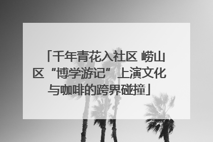 千年青花入社区 崂山区“博学游记”上演文化与咖啡的跨界碰撞