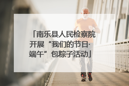 南乐县人民检察院开展“我们的节日·端午”包粽子活动