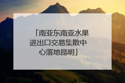 南亚东南亚水果进出口交易集散中心落地昆明