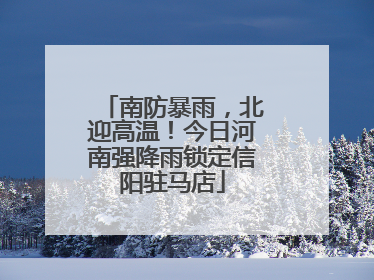 南防暴雨，北迎高温！今日河南强降雨锁定信阳驻马店