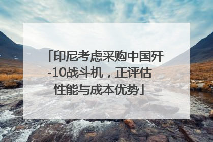 印尼考虑采购中国歼-10战斗机，正评估性能与成本优势