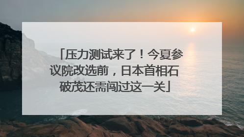 压力测试来了！今夏参议院改选前，日本首相石破茂还需闯过这一关