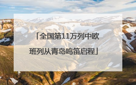 全国第11万列中欧班列从青岛鸣笛启程