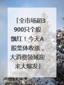 全市场超3900只个股飘红！今天A股集体收涨，大消费领域迎来大爆发