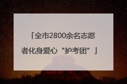 全市2800余名志愿者化身爱心“护考团”