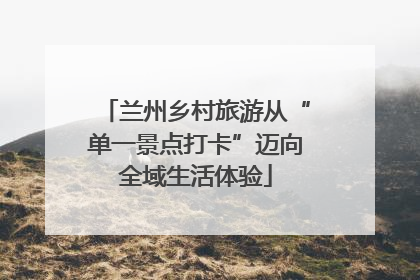 兰州乡村旅游从“单一景点打卡”迈向全域生活体验