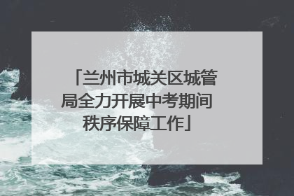 兰州市城关区城管局全力开展中考期间秩序保障工作