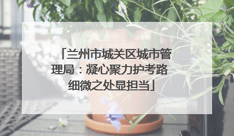 兰州市城关区城市管理局：凝心聚力护考路 细微之处显担当