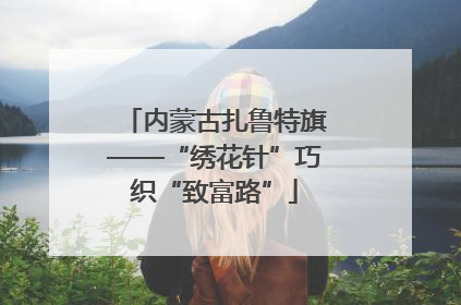 内蒙古扎鲁特旗——“绣花针”巧织“致富路”