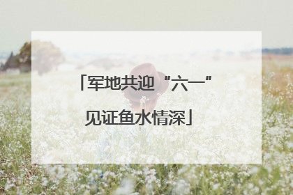 军地共迎“六一” 见证鱼水情深