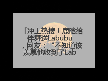 冲上热搜！鹿晗给伴舞送Labubu，网友：“不知道该羡慕他收到了Labubu，还是该羡慕鹿晗送他礼物”