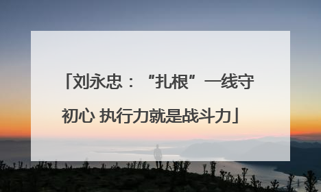 刘永忠：“扎根”一线守初心 执行力就是战斗力