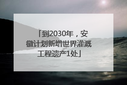 到2030年，安徽计划新增世界灌溉工程遗产1处