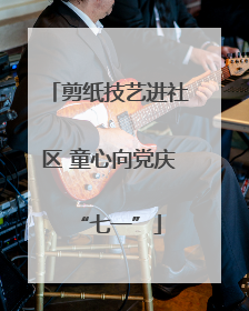 剪纸技艺进社区 童心向党庆“七一”