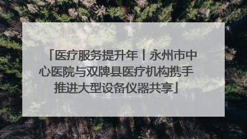 医疗服务提升年丨永州市中心医院与双牌县医疗机构携手推进大型设备仪器共享