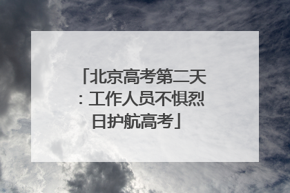 北京高考第二天：工作人员不惧烈日护航高考