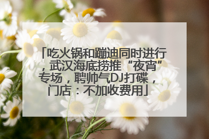 吃火锅和蹦迪同时进行，武汉海底捞推“夜宵”专场，聘帅气DJ打碟，门店：不加收费用