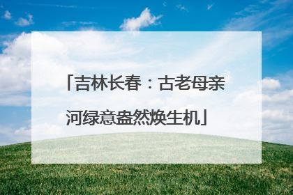 吉林长春：古老母亲河绿意盎然焕生机