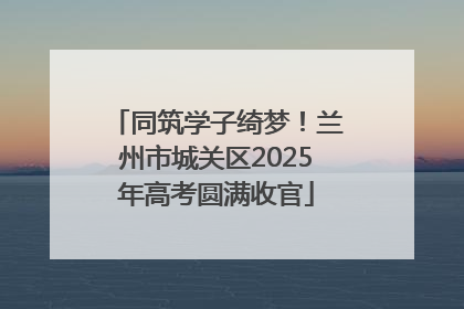 同筑学子绮梦！兰州市城关区2025年高考圆满收官