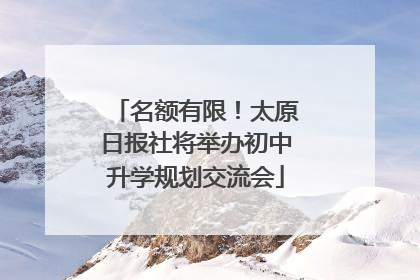名额有限！太原日报社将举办初中升学规划交流会