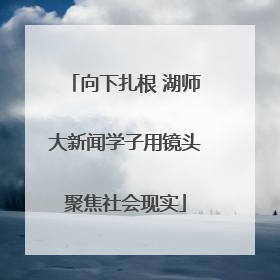 向下扎根 湖师大新闻学子用镜头聚焦社会现实