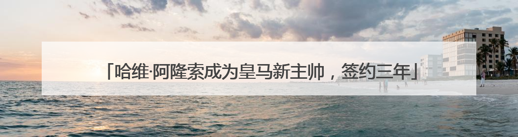 哈维·阿隆索成为皇马新主帅，签约三年