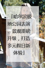 哈尔滨极地公园表演、景观重磅升级，打造多元假日新体验