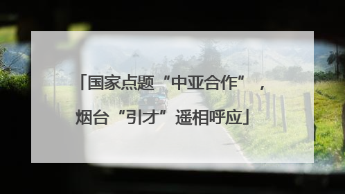 国家点题“中亚合作”，烟台“引才”遥相呼应