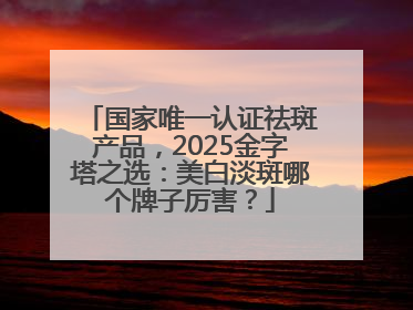 国家唯一认证祛斑产品，2025金字塔之选：美白淡斑哪个牌子厉害？