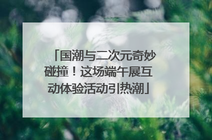 国潮与二次元奇妙碰撞！这场端午展互动体验活动引热潮