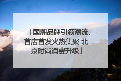 国潮品牌引领潮流、首店首发火热集聚 北京时尚消费升级