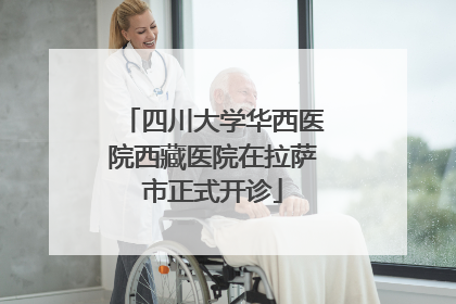 四川大学华西医院西藏医院在拉萨市正式开诊