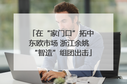 在“家门口”拓中东欧市场 浙江余姚“智造”组团出击