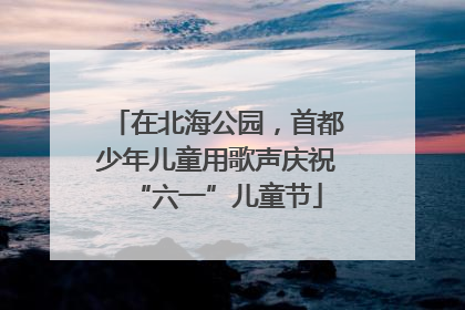 在北海公园，首都少年儿童用歌声庆祝“六一”儿童节