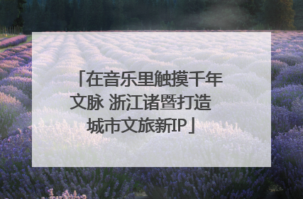 在音乐里触摸千年文脉 浙江诸暨打造城市文旅新IP
