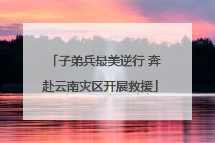 子弟兵最美逆行 奔赴云南灾区开展救援