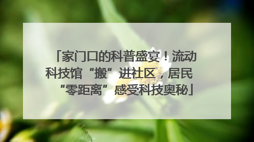 家门口的科普盛宴！流动科技馆“搬”进社区，居民“零距离”感受科技奥秘