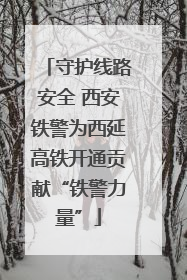 守护线路安全 西安铁警为西延高铁开通贡献“铁警力量”