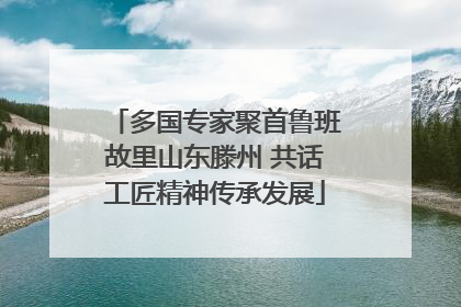 多国专家聚首鲁班故里山东滕州 共话工匠精神传承发展