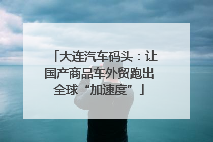 大连汽车码头：让国产商品车外贸跑出全球“加速度”