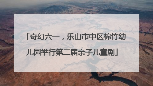奇幻六一，乐山市中区棉竹幼儿园举行第二届亲子儿童剧