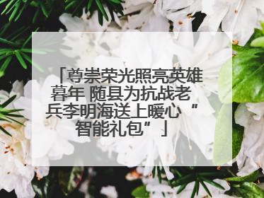 尊崇荣光照亮英雄暮年 随县为抗战老兵李明海送上暖心“智能礼包”