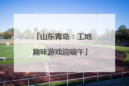 山东青岛：工地趣味游戏迎端午