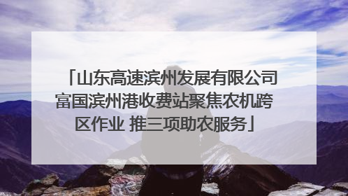 山东高速滨州发展有限公司富国滨州港收费站聚焦农机跨区作业 推三项助农服务