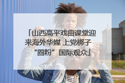 山西高平戏曲课堂迎来海外华媒 上党梆子“圈粉”国际观众